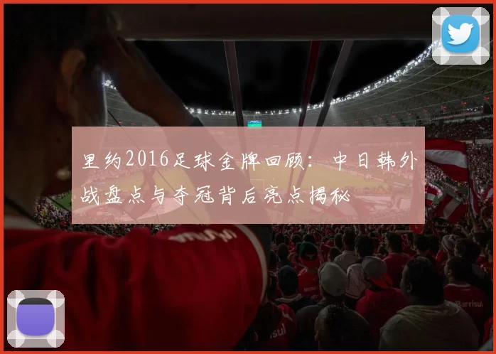 里约2016足球金牌回顾：中日韩外战盘点与夺冠背后亮点揭秘